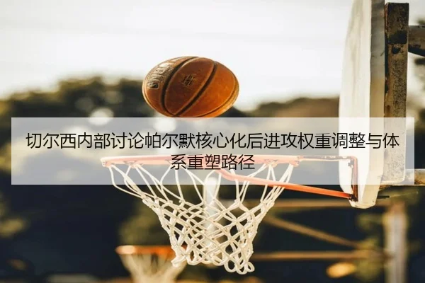 切尔西内部讨论帕尔默核心化后进攻权重调整与体系重塑路径