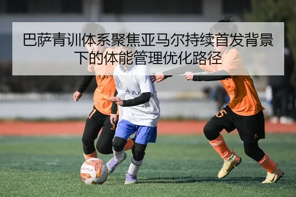 巴萨青训体系聚焦亚马尔持续首发背景下的体能管理优化路径