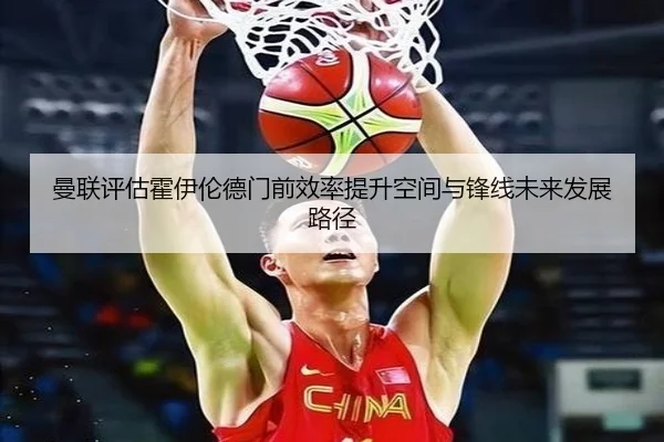 曼联评估霍伊伦德门前效率提升空间与锋线未来发展路径