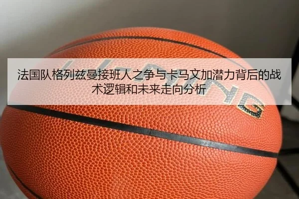 法国队格列兹曼接班人之争与卡马文加潜力背后的战术逻辑和未来走向分析