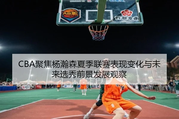 CBA聚焦杨瀚森夏季联赛表现变化与未来选秀前景发展观察