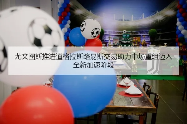 尤文图斯推进道格拉斯路易斯交易助力中场重组迈入全新加速阶段